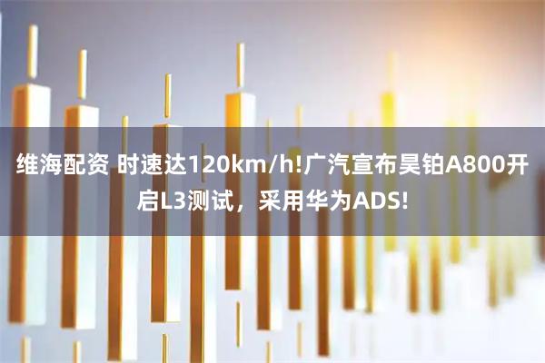 维海配资 时速达120km/h!广汽宣布昊铂A800开启L3测试，采用华为ADS!