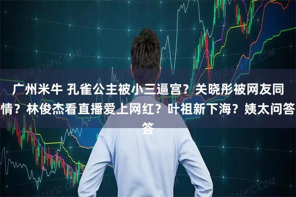 广州米牛 孔雀公主被小三逼宫？关晓彤被网友同情？林俊杰看直播爱上网红？叶祖新下海？姨太问答