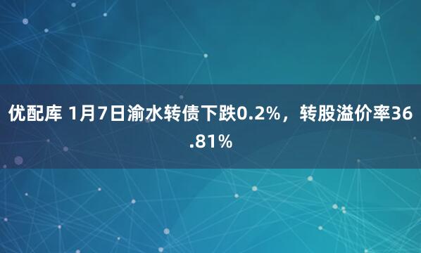 优配库 1月7日渝水转债下跌0.2%，转股溢价率36.81%