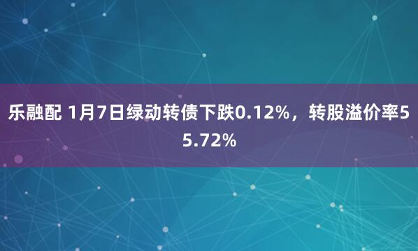 乐融配 1月7日绿动转债下跌0.12%，转股溢价率55.72%