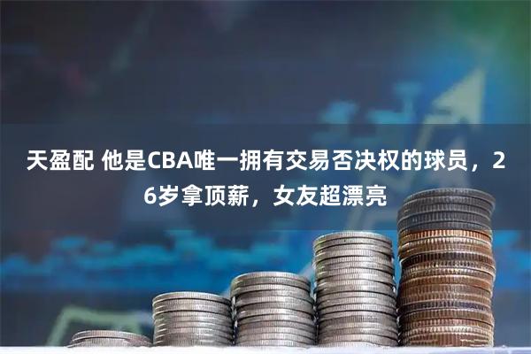 天盈配 他是CBA唯一拥有交易否决权的球员，26岁拿顶薪，女友超漂亮