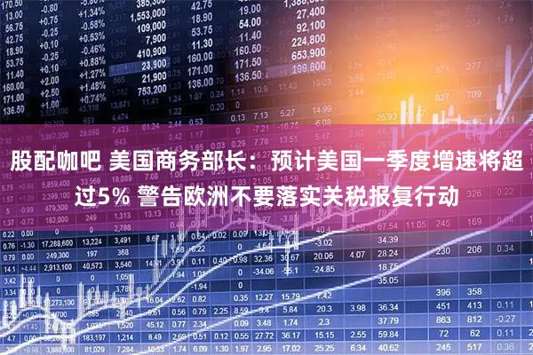 股配咖吧 美国商务部长：预计美国一季度增速将超过5% 警告欧洲不要落实关税报复行动