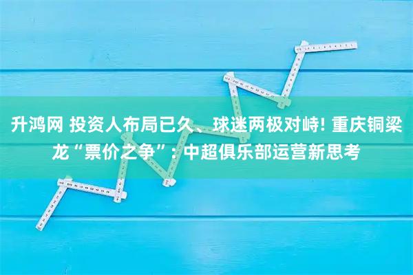 升鸿网 投资人布局已久、球迷两极对峙! 重庆铜梁龙“票价之争”: 中超俱乐部运营新思考